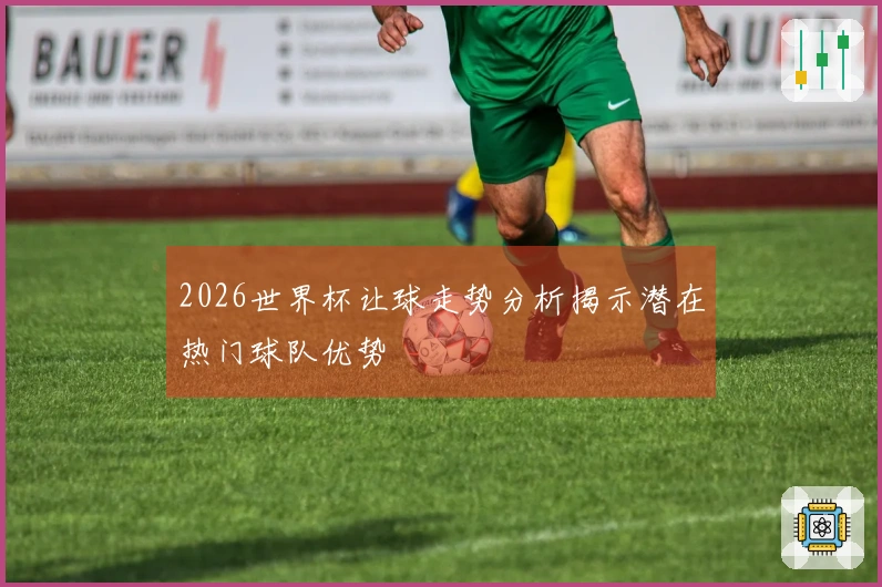 2026世界杯让球走势分析揭示潜在热门球队优势
